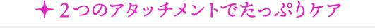 2つのアタッチメントでたっぷりケア